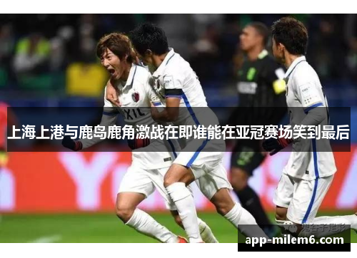 上海上港与鹿岛鹿角激战在即谁能在亚冠赛场笑到最后