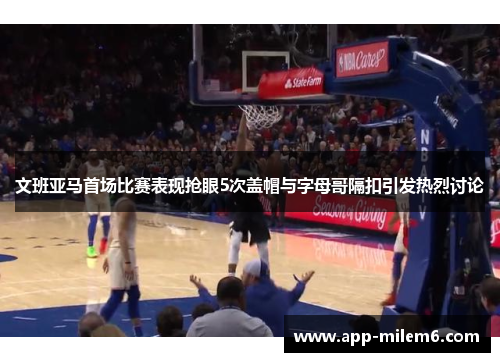 文班亚马首场比赛表现抢眼5次盖帽与字母哥隔扣引发热烈讨论